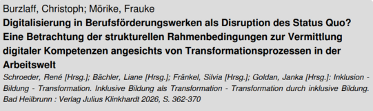 Screenshot des Titels einer Literatur. Es ließt sich: "Burzlaff, Christoph; Mörike, Frauke. Digitalisierung in Berufsförderungswerken als Disrupption des Status Quo? Eine Betrachtung der strukturellen Rahmenbedingungen zur Vermittlung digitaler Kompetenzen angesichts von Transformationsprozessen in der Arbeitswelt. Schroeder, René [Hrsg.]; Bächler, Liane [Hrsg.]; Fränkel, Silvis [Hrsg.]; Golden, Janka [Hrsg.]: Inklusion - Bildung - Transformation. Inklusive Bildung als Transformation - Transformation durch inklusive Bildung. Bad Heilbrunn: Verlag Julius Klinkhardt 2026, S. 362-370"